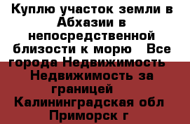 Куплю участок земли в Абхазии в непосредственной близости к морю - Все города Недвижимость » Недвижимость за границей   . Калининградская обл.,Приморск г.